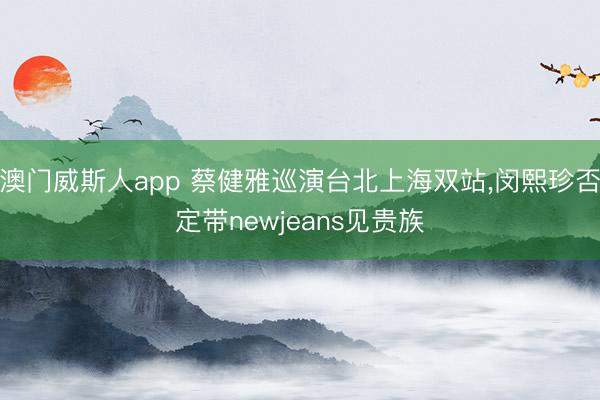 澳门威斯人app 蔡健雅巡演台北上海双站，闵熙珍否定带newjeans见贵族