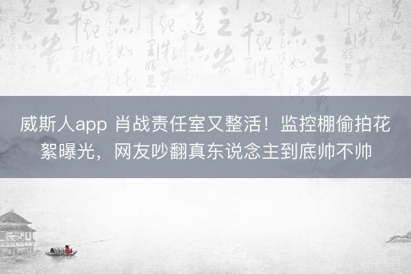 威斯人app 肖战责任室又整活！监控棚偷拍花絮曝光，网友吵翻真东说念主到底帅不帅