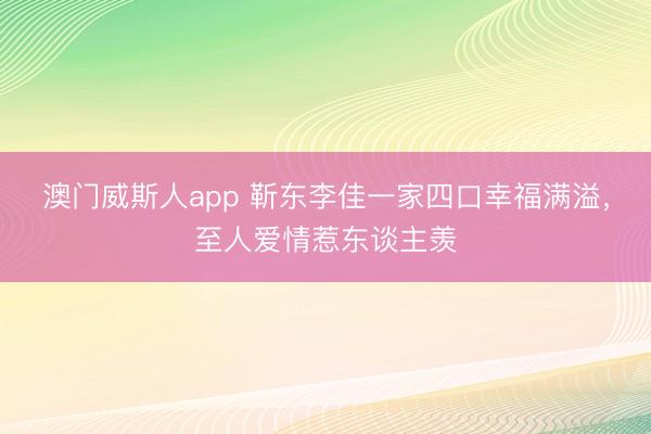 澳门威斯人app 靳东李佳一家四口幸福满溢，至人爱情惹东谈主羡