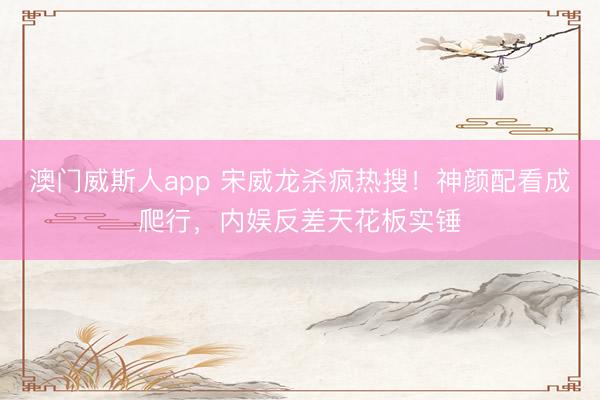 澳门威斯人app 宋威龙杀疯热搜！神颜配看成爬行，内娱反差天花板实锤