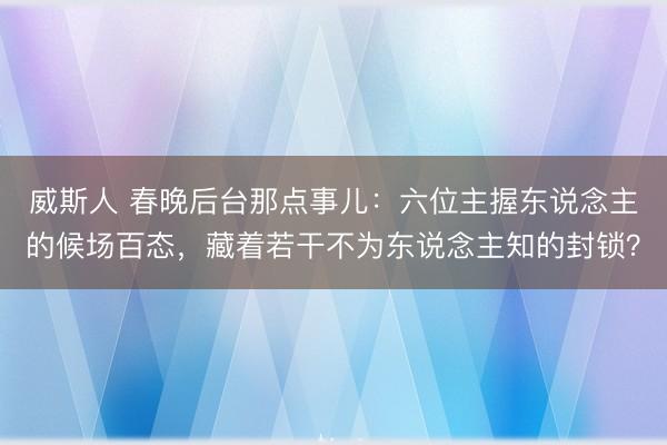 威斯人 春晚后台那点事儿：六位主握东说念主的候场百态，藏着若干不为东说念主知的封锁？