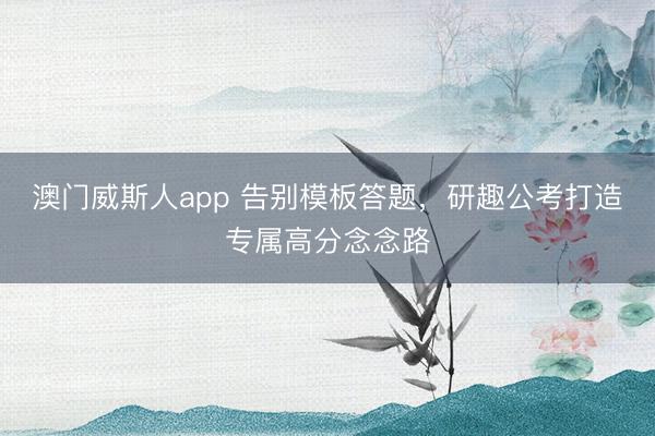 澳门威斯人app 告别模板答题,研趣公考打造专属高分念念路