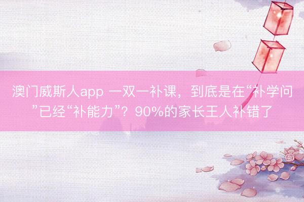 澳门威斯人app 一双一补课，到底是在“补学问”已经“补能力”？90%的家长王人补错了