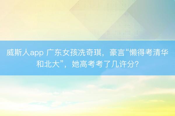 威斯人app 广东女孩冼奇琪，豪言“懒得考清华和北大”，她高考考了几许分？