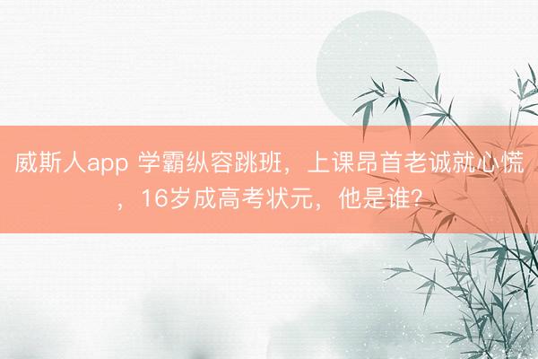 威斯人app 学霸纵容跳班，上课昂首老诚就心慌，16岁成高考状元，他是谁？