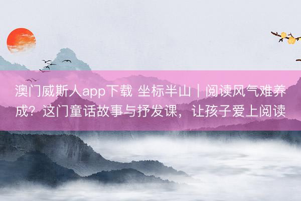 澳门威斯人app下载 坐标半山｜阅读风气难养成？这门童话故事与抒发课，让孩子爱上阅读