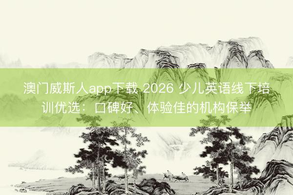 澳门威斯人app下载 2026 少儿英语线下培训优选:口碑好、体验佳的机构保举