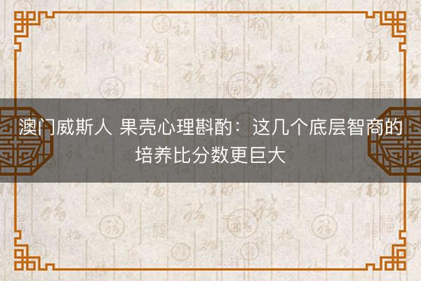 澳门威斯人 果壳心理斟酌：这几个底层智商的培养比分数更巨大