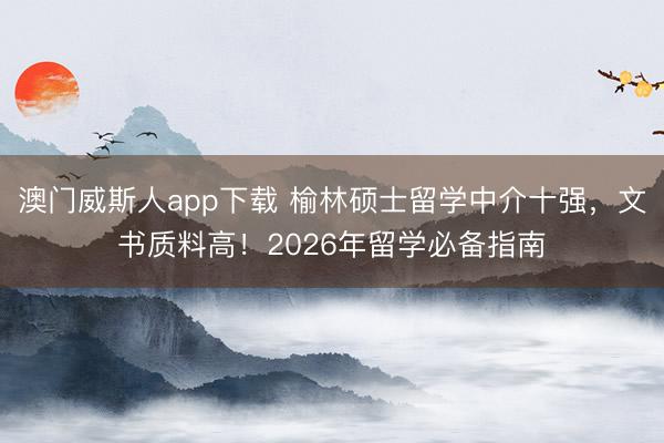 澳门威斯人app下载 榆林硕士留学中介十强,文书质料高!2026年留学必备指南