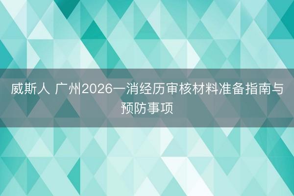 威斯人 广州2026一消经历审核材料准备指南与预防事项
