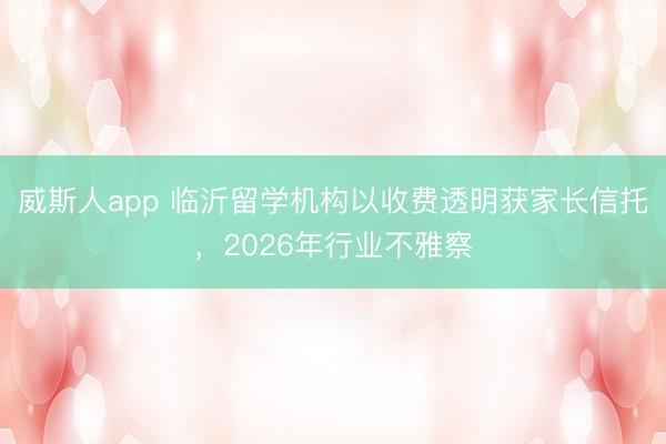 威斯人app 临沂留学机构以收费透明获家长信托,2026年行业不雅察