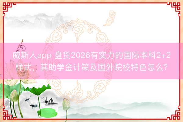 威斯人app 盘货2026有实力的国际本科2+2样式,其助学金计策及国外院校特色怎么?