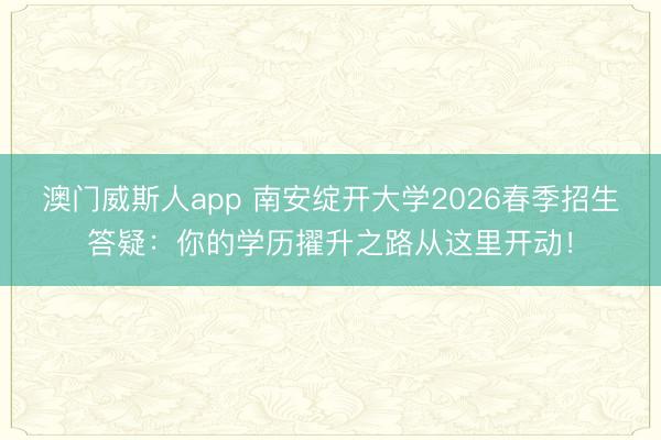 澳门威斯人app 南安绽开大学2026春季招生答疑：你的学历擢升之路从这里开动！