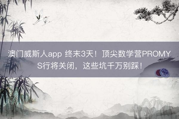 澳门威斯人app 终末3天!顶尖数学营PROMYS行将关闭,这些坑千万别踩!