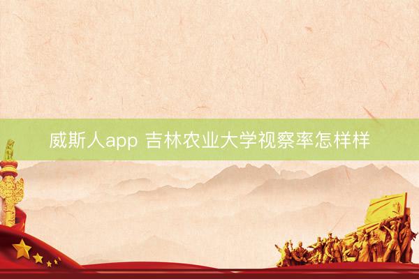 威斯人app 吉林农业大学视察率怎样样