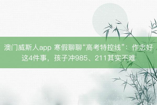 澳门威斯人app 寒假聊聊“高考特控线”：作念好这4件事，孩子冲985、211其实不难