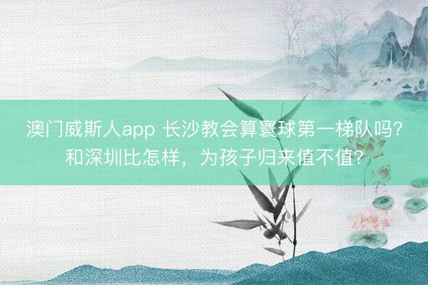 澳门威斯人app 长沙教会算寰球第一梯队吗？和深圳比怎样，为孩子归来值不值？