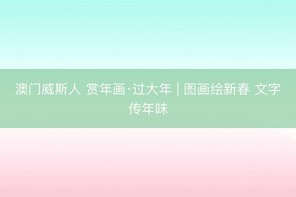 澳门威斯人 赏年画·过大年 | 图画绘新春 文字传年味