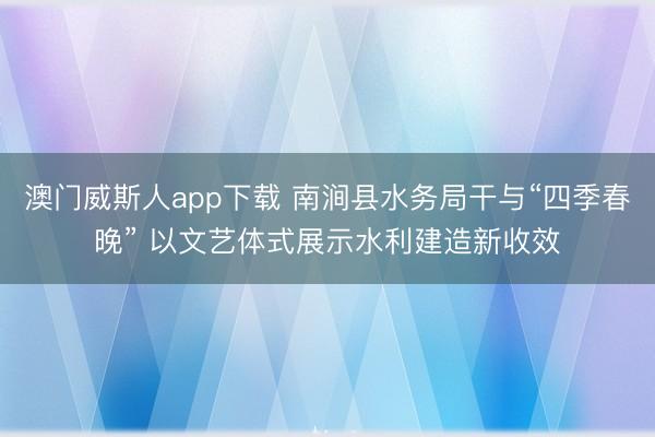澳门威斯人app下载 南涧县水务局干与“四季春晚” 以文艺体式展示水利建造新收效