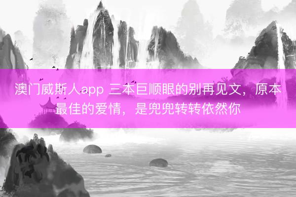 澳门威斯人app 三本巨顺眼的别再见文，原本最佳的爱情，是兜兜转转依然你