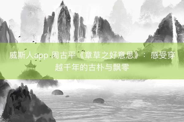 威斯人app 周古平《章草之好意思》：感受穿越千年的古朴与飘零
