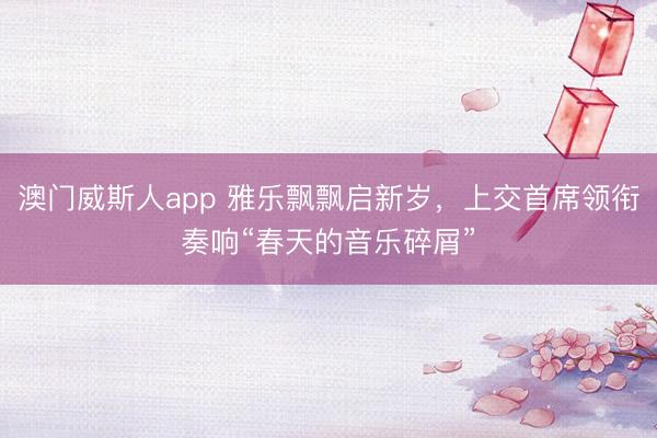 澳门威斯人app 雅乐飘飘启新岁,上交首席领衔奏响“春天的音乐碎屑”