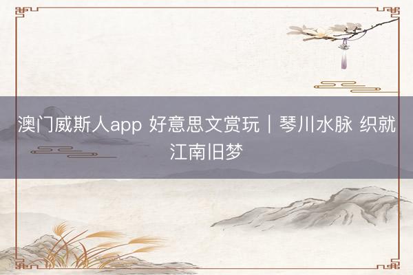 澳门威斯人app 好意思文赏玩|琴川水脉 织就江南旧梦