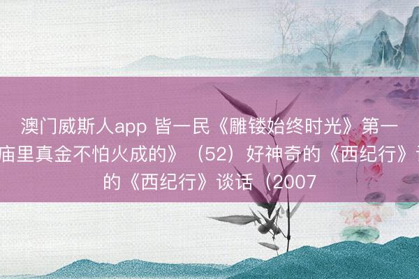 澳门威斯人app 皆一民《雕镂始终时光》第一部《钢铁是庙里真金不怕火成的》（52）好神奇的《西纪行》谈话（2007