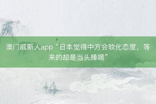 澳门威斯人app “日本觉得中方会软化态度，等来的却是当头棒喝”