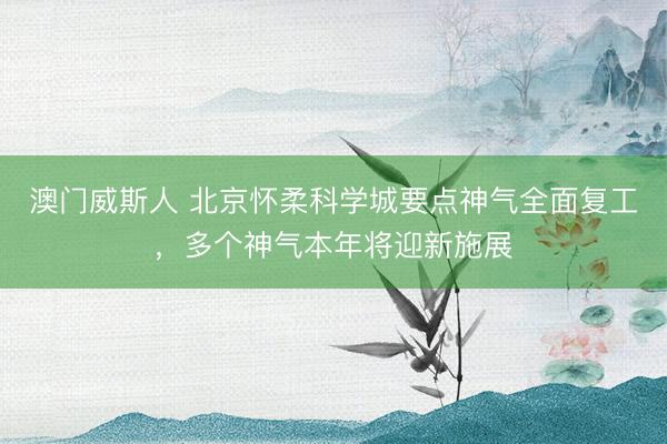 澳门威斯人 北京怀柔科学城要点神气全面复工，多个神气本年将迎新施展