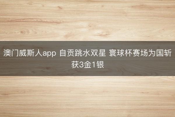 澳门威斯人app 自贡跳水双星 寰球杯赛场为国斩获3金1银