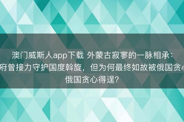 澳门威斯人app下载 外蒙古寂寥的一脉相承：北洋政府曾接力守护国度斡旋，但为何最终如故被俄国贪心得逞？