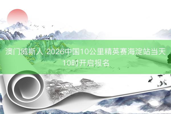 澳门威斯人 2026中国10公里精英赛海淀站当天10时开启报名