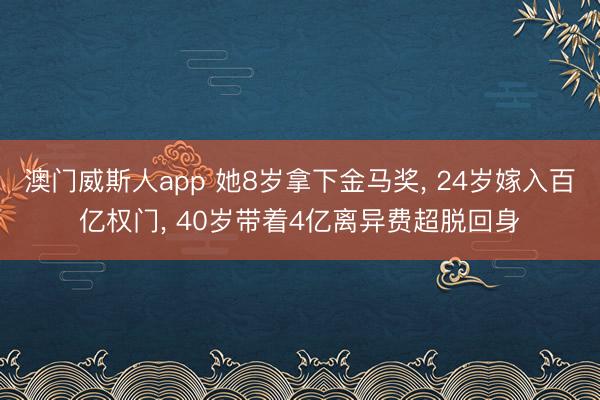 澳门威斯人app 她8岁拿下金马奖， 24岁嫁入百亿权门， 40岁带着4亿离异费超脱回身
