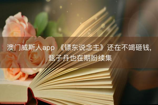 澳门威斯人app 《镖东说念主》还在不竭砸钱， 甄子丹也在期盼续集